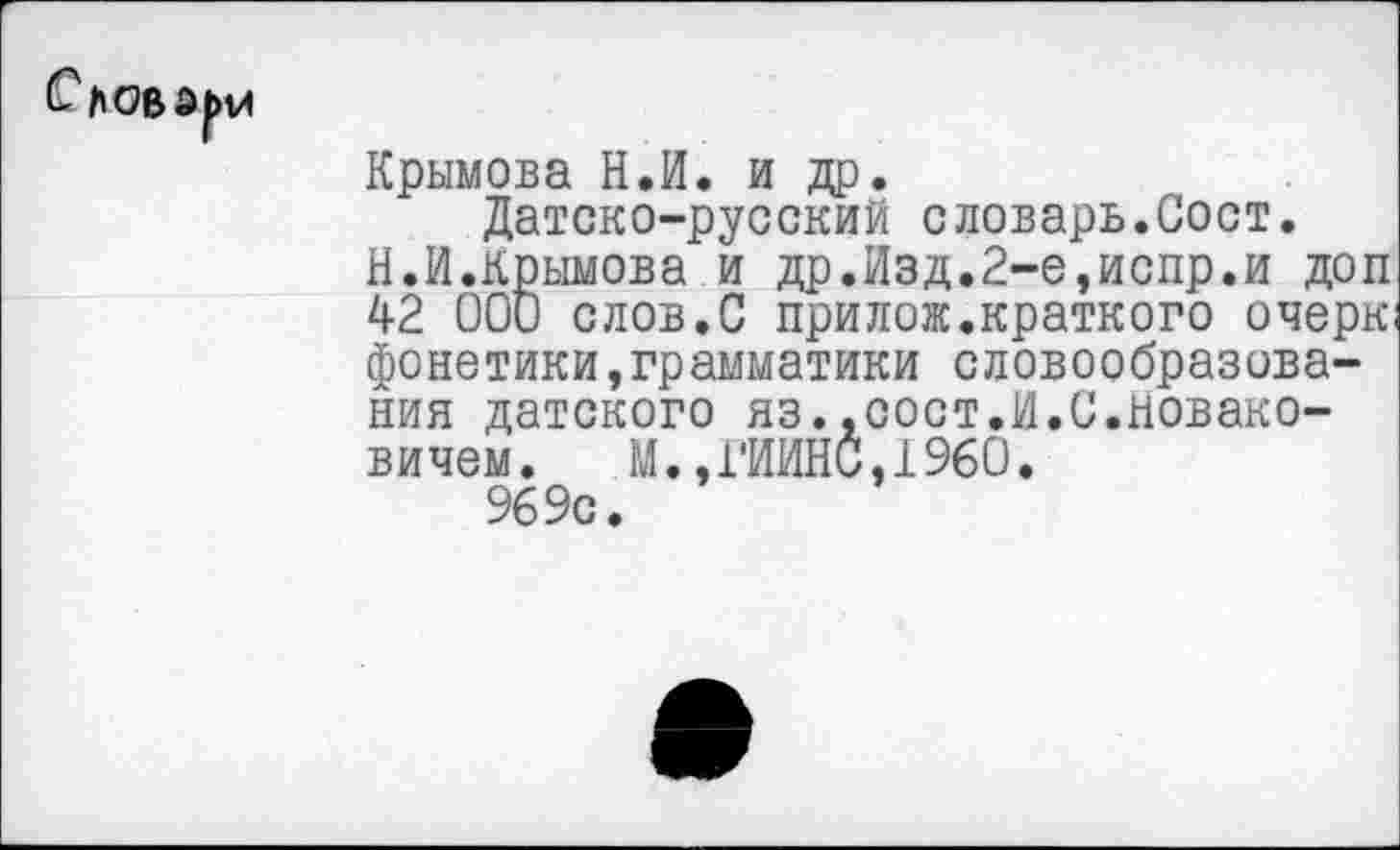 ﻿Крымова Н.И. и др.
Датско-русский словарь.Сост.
Н.И.Крымова и др.Изд.2-е,испр.и доп 42 000 слов.С прилож.краткого очерк фонетики,грамматики словообразования датского яз..сост.И.С.новако-вичем. М.,ГИИНС,1960.
969с.